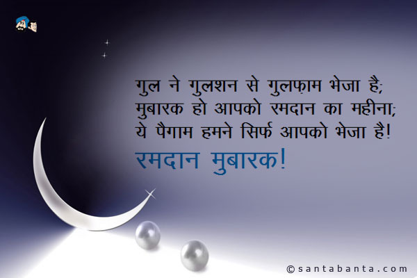 गुल ने गुलशन से गुलफ़ाम भेजा है;<br/>
सितारों ने आसमान से सलाम भेजा है;<br/>
मुबारक हो आपको रमदान का महीना;<br/>
ये पैगाम हमने सिर्फ आपको भेजा है!<br/>
रमदान मुबारक!