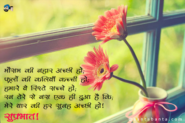 मौसम की बहार अच्छी हो;<br/>
फूलों की कलियाँ कच्ची हों;<br/>
हमारे ये रिश्ते सच्चे हो;<br/>
रब तेरे से बस एक ही दुआ है कि;<br/>
मेरे यार की हर सुबह अच्छी हो।<br/>
सुप्रभात!