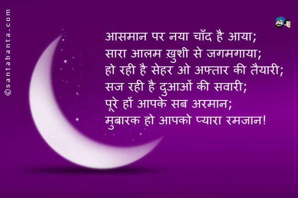 आसमान पर नया चाँद है आया;<br/>
सारा आलम ख़ुशी से जगमगाया;<br/> 
हो रही है सेहर ओ अफ्तार की तैयारी;<br/> 
सज रही है दुआओं की सवारी;<br/>
पूरे हों आपके सब अरमान;<br/>
मुबारक हो आपको प्यारा रमजान!