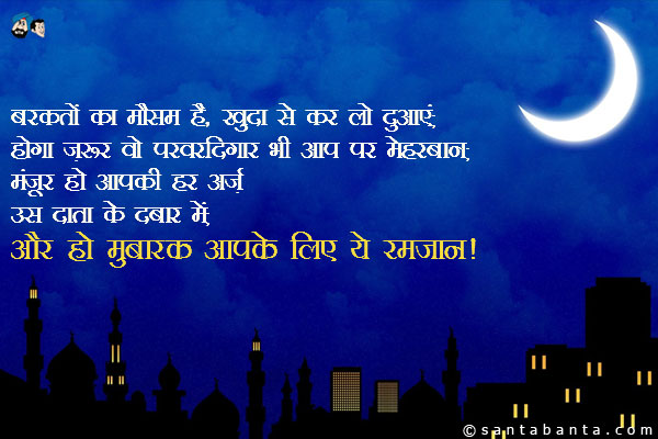 बरकतों का मौसम है, खुदा से कर लो दुआएं;<br/>
होगा ज़रूर वो परवरदिगार भी आप पर मेहरबान;<br/>
मंज़ूर हो आपकी हर अर्ज़ उस दाता के दरबार में;<br/>
और हो मुबारक आपके लिए ये रमजान!