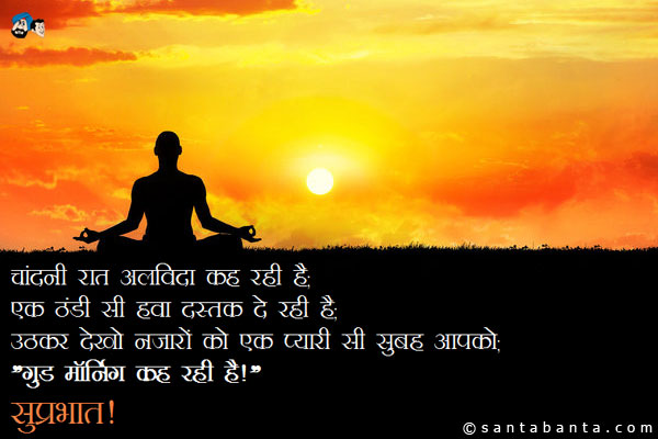 चांदनी रात अलविदा कह रही है;<br/>
एक ठंडी सी हवा दस्तक दे रही है;<br/>
उठकर देखो नजारों को एक प्यारी सी सुबह आपको;<br/>
`गुड मॉर्निंग कह रही है!`<br/>
सुप्रभात!