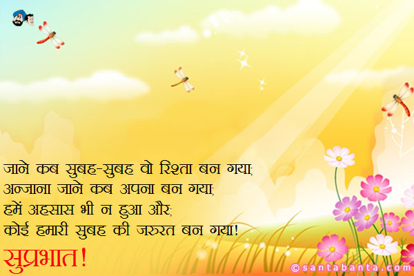 जाने कब सुबह-सुबह वो रिश्ता बन गया;<br/>
अनजाना जाने कब अपना बन गया;<br/>
हमें एहसास भी न हुआ और;<br/>
कोई हमारी सुबह की जरुरत बन गया।<br/>
सुप्रभात!