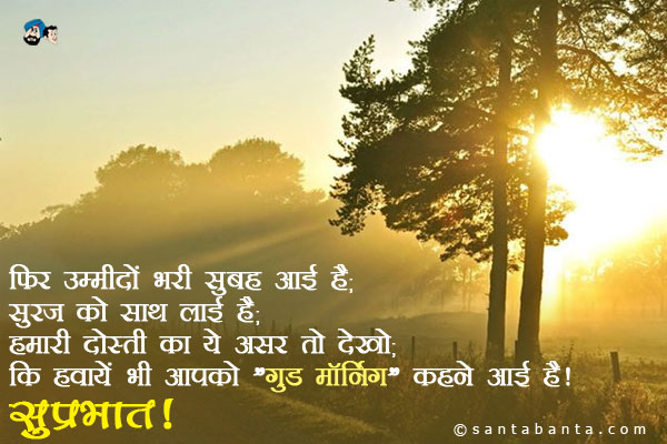 फिर उम्मीदों भरी सुबह आई है;<br/>
सूरज को साथ लाई है;<br/>
हमारी दोस्ती का ये असर तो देखो;<br/>
कि हवायें भी आपको `गुड मॉर्निंग` कहने आई हैं।<br/>
सुप्रभात!