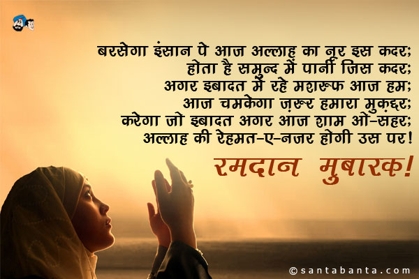 बरसेगा इंसान पे आज अल्लाह का नूर इस कदर;<br / >
होता है समुन्दर में पानी जिस कदर;<br / >
अगर इबादत में रहे मशरूफ आज हम;<br / >
आज चमकेगा ज़रूर हमारा मुक़द्दर;<br / >
करेगा जो इबादत अगर आज शाम-ओ-सहर;<br / >
अल्लाह की रहमत-ए-नजर होगी उस पर।<br / >
रमदान मुबारक!