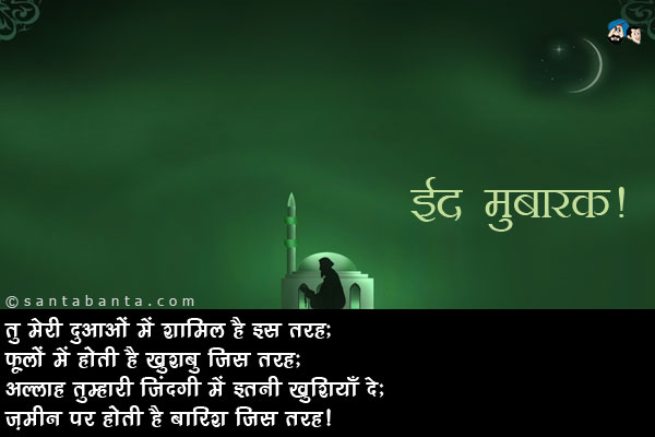 तू मेरी दुआओं में शामिल है इस तरह;<br />
फूलों में होती है खुशबु जिस तरह;<br />
अल्लाह तुम्हारी जिंदगी में इतनी खुशियाँ दे;<br />
ज़मीन पर होती है बारिश जिस तरह।<br />
ईद मुबारक!