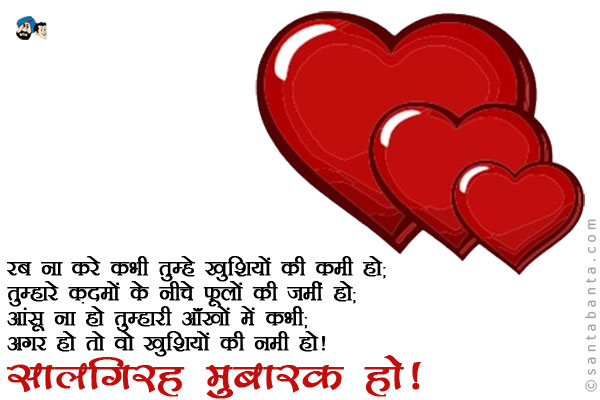 रब ना करे कभी तुम्हें खुशियों की कमी हो;<br />
तुम्हारे क़दमों के नीचे फूलों की जमीं हो;<br />
आंसू ना हो तुम्हारी आँखों में कभी;<br />
अगर हो तो वो खुशियों की नमी हो।<br />
सालगिरह मुबारक हो!