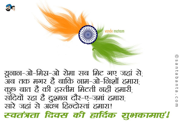 यूनान-ओ-मिस्र-ओ रोमा सब मिट गए जहां से;<br /> 
अब तक मगर है बाकि  नाम-ओ-निशाँ हमारा;<br />
कुछ बात है की हस्तीम मिटती नहीं हमारी;<br />
सदियों रहा है दुश्मन दौर-ए-ज़मां हमारा;<br />
सारे जहां से अच्छा हिन्दोस्तां हमारा।<br />
स्वतंत्रता दिवस की हार्दिक शुभकामाएं!