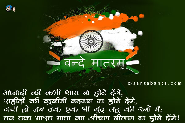 आज़ादी की कभी शाम ना होने देंगे;<br/> 
शहीदों की कुर्बानी बदनाम ना होने देंगे;<br/>
बची हो जब तक एक भी बूंद लहू की रगों में;<br/>
तब तक भारत माता का आँचल नीलाम ना होने देंगे;<br/>
वन्दे मातरम!