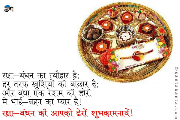 रक्षा-बंधन का त्यौहार है;<br />
हर तरफ खुशियों की बौछार है;<br />
और बंधा एक रेशम की डोरी में भाई-बहन का प्यार है।<br />
रक्षा-बंधन की आपको ढेरों शुभकामनायें! 