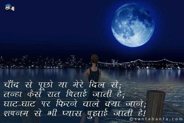 चाँद से पूछो या मेरे दिल से;<br />
तन्हा कैसे रात बिताई जाती है;<br />
घाट-घाट पर फिरने वाले क्या जाने;<br />
शबनम से भी प्यास बुझाई जाती है।