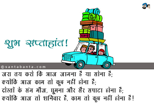 जरा तय करो कि आज जागना है या सोना है;<br />
क्योंकि आज काम तो कुछ नहीं होना है;<br />
दोस्तों के संग मौज, घूमना और सैर सपाटा होना है;<br />
क्योंकि आज तो शनिवार है, काम तो कुछ नहीं होना है।<br />
शुभ सप्ताहांत!