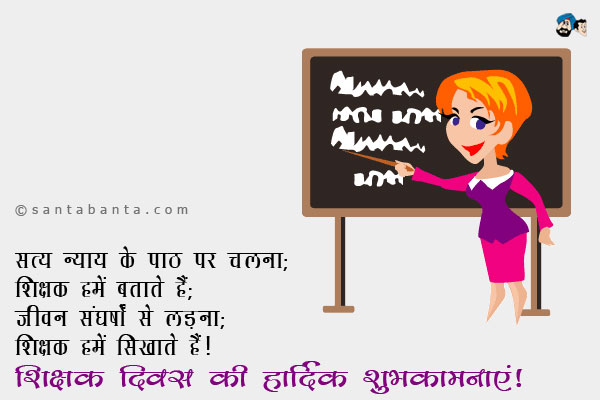 सत्य न्याय के पाठ पर चलना;<br/>
शिक्षक हमें बताते हैं;<br/>
जीवन संघर्षों से लड़ना;<br/>
शिक्षक हमें सिखाते हैं।<br/>
शिक्षक दिवस की हार्दिक शुभकामनाएं!