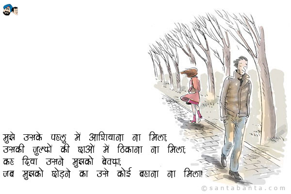 मुझे उसके पहलु में आशियाना ना मिला;<br />
उसकी जुल्फों की छाओं में ठिकाना ना मिला;<br />
कह दिया उसने मुझको बेवफ़ा;<br />
जब मुझको छोड़ने का उसे कोई बहाना ना मिला।