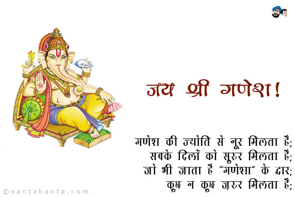 गणेश की ज्योति से नूर मिलता है;<br />
सबके दिलों को सुरूर मिलता है;<br />
जो भी जाता है 'गणेशा' के द्वार;<br />
कुछ न कुछ ज़रूर मिलता है।<br />
जय श्री गणेश!