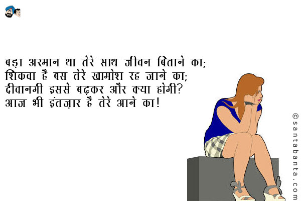 बड़ा अरमान था तेरे साथ जीवन बिताने का;<br />
शिकवा है बस तेरे खामोश रह जाने का;<br />
दीवानगी इससे बढ़कर और क्या होगी?<br />
आज भी इंतज़ार है तेरे आने का!