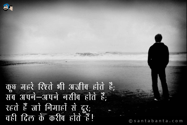 कुछ गहरे रिश्ते भी अजीब होते हैं;<br />
सब अपने-अपने नसीब होते हैं;<br />
रहते हैं जो निगाहों से दूर;<br />
वही दिल के करीब होते हैं।