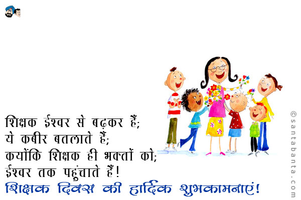 शिक्षक ईश्वर से बढ़कर है;<br />
ये कबीर बतलाते हैं;<br />
क्योंकि शिक्षक ही भक्तों को;<br />
ईश्वर तक पहुंचाते हैं।<br />
शिक्षक दिवस की हार्दिक शुभकामनाएं!