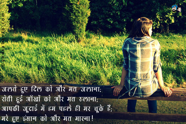 जलते हुए दिल को और मत जलाना;<br />
रोती हुई आँखों को और मत रुलाना;<br />
आपकी जुदाई में हम पहले ही मर चुके हैं;<br/>
मरे हुए इंसान को और मत मारना।
