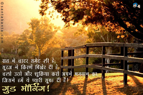 रात ने चादर समेट ली है; <br/>
सूरज ने किरणें बिखेर दी है; <br/>
चलो उठो और शुक्रिया करो अपने भगवान का; <br/>
जिसने हमें ये प्यारी सुबह दी है।<br/>
गुड मॉर्निंग!
