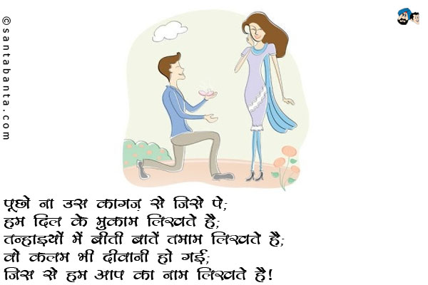 पूछो ना उस कागज़ से जिस पे;<br/>
हम दिल के मुकाम लिखते है;<br/>
तन्हाइयों में बीती बातें तमाम लिखते है;<br/>
वो कलम भी दीवानी हो गई;<br/>
जिस से हम आप का नाम लिखते है। 
