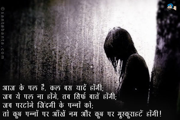 आज ये पल है, कल बस यादें होंगी;<br/>
जब ये पल ना होंगे, तब सिर्फ बातें होंगी;<br/>
जब पलटोगे जिंदगी के पन्नों को;<br/>
तो कुछ पन्नों पर आँखें नम और कुछ पर मुस्कुराहटें होंगी।
