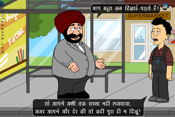 संता: आप बहुत कम दिखाई पड़ते हैं।<br/>
बंता: तो आपने अभी तक चश्मा नहीं लगवाया, अगर आपने और देर की तो कहीं पूरा ही न दिखूं। 
