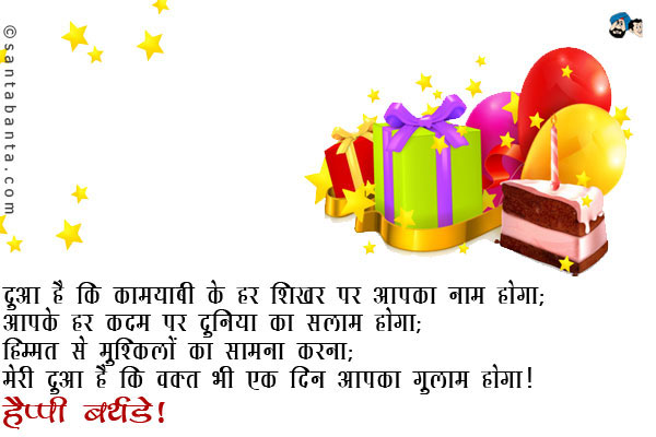 दुआ है कि कामयाबी के हर शिखर पर आपका नाम होगा;<br />
आपके हर कदम पर दुनिया का सलाम होगा;<br />
हिम्मत से मुश्किलों का सामना करना;<br />
मेरी दुआ है कि वक्त भी एक दिन आपका गुलाम होगा।<br />
हैप्पी बर्थडे!