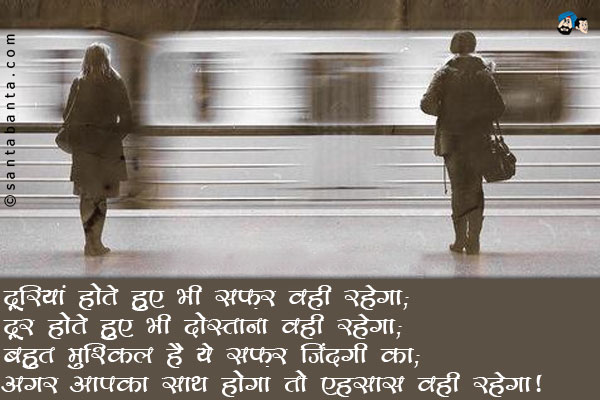 दूरियां होते हुए भी सफ़र वही रहेगा;<br/>
दूर होते हुए भी दोस्ताना वही रहेगा;<br/>
बहुत मुश्किल है ये सफ़र जिंदगी का;<br/>
अगर आपका साथ होगा तो एहसास वही रहेगा।