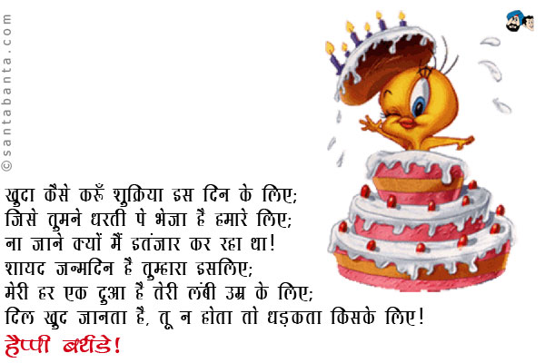 खुदा कैसे करूँ शुक्रिया इस दिन के लिए;<br/>
जिसे तुमने धरती पे भेजा है हमारे लिए;<br/>
ना जाने क्यों मैं इतंजार कर रहा था;<br/>
शायद जन्मदिन है तुम्हारा इसलिए;<br/>
मेरी हर एक दुआ है तेरी लंबी उम्र के लिए;<br/>
दिल खुद जानता है, तू ना होता तो धड़कता किसके लिए।<br/>
हैप्पी बर्थडे!