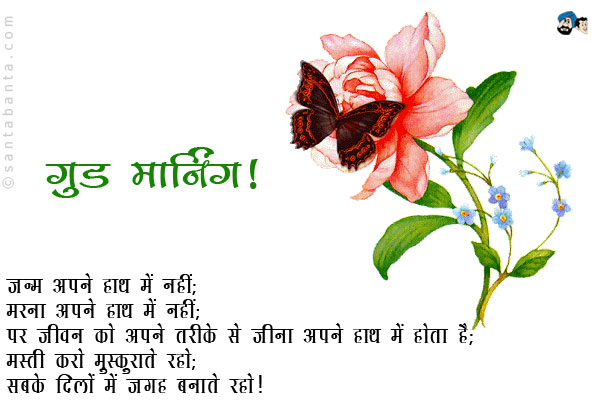 जन्म अपने हाथ में नहीं;<br/>
मरना अपने हाथ में नहीं;<br/>
पर जीवन को अपने तरीके से जीना अपने हाथ में होता है;<br/>
मस्ती करो मुस्कुराते रहो;<br/>
सबके दिलों में जगह बनाते रहो।<br/>
गुड मॉर्निंग!