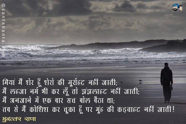 मियां  मैं  शेर  हूँ  शेरो  की   गुर्राहट  नहीं  जाती;<br/>
मैं लहजा नर्म भी कर लूँ तो झुंझलाहट नहीं जाती;<br/>
मैं  अनजाने  में  एक  बार  सच  बोल  बैठा  था;<br/>
तब से मैं कोशिश कर चुका हूँ पर मुंह की कड़वाहट नहीं जाती।