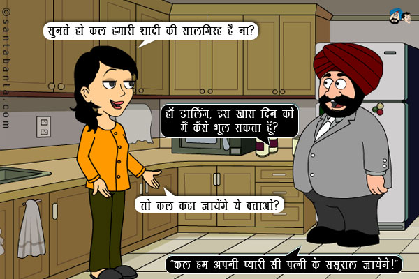 जीतो: सुनते हो कल हमारी शादी की सालगिरह है ना?
<br/>
संता: हाँ डार्लिंग, इस ख़ास दिन को मैं कैसे भूल सकता हूँ?
<br/>
जीतो: तो कल कहा जायेंगे ये बताओ?
<br/>
संता मुस्कुराते हुए बोला, `कल हम अपनी प्यारी सी पत्नी के ससुराल जायेंगे।`