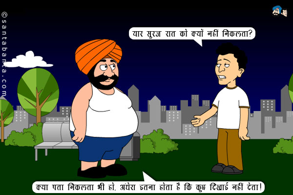 बंता: यार सूरज रात को क्यों नहीं निकलता?<br/>
संता: क्या पता निकलता भी हो, अंधेरा इतना होता है कि कुछ दिखाई नहीं देता।