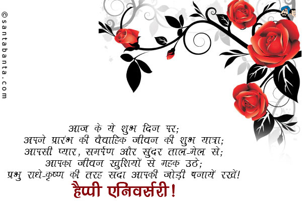 आज के ये शुभ दिन पर;<br />
अपने प्रारंभ की वैवाहिक जीवन की शुभ यात्रा;<br />
आपसी प्यार, समर्पण और सुंदर ताल-मेल से;<br />
आपका जीवन खुशियों से महक उठे;<br />
प्रभु राधे-कृष्ण की तरह सदा आपकी जोड़ी बनायें रखें।<br />
हैप्पी एनिवर्सरी!