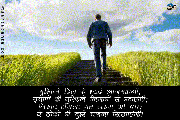 मुश्किलें दिल के इरादे आज़माएंगी;<br/>
ख़्वाबों की मुश्किलें निगाहों से हटाएंगी;<br/>
गिरकर हौंसला मत हारना ओ यार;<br/>
ये ठोकरें ही तुझे चलना सिखाएंगी।