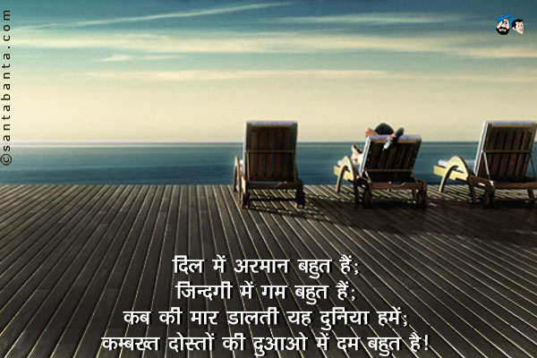 दिल में अरमान बहुत हैं;<br/>
ज़िन्दगी में ग़म बहुत हैं;<br/>
कब की मार डालती यह दुनिया हमें;<br/>
कम्बख्त दोस्तों की दुआओं में दम बहुत हैं।