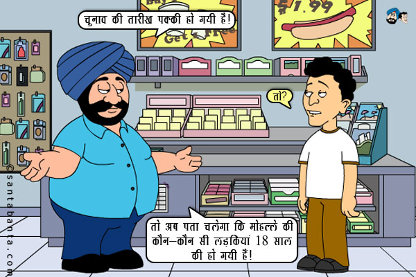 संता: चुनाव की तारीख पक्की हो गयी है।<br/>
बंता: तो?<br/>
संता: तो अब पता चलेगा कि मोहल्ले की कौन-कौन सी लड़कियां 18 साल की हो गयी हैं।