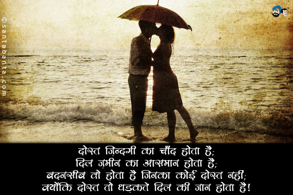 दोस्त ज़िन्दगी का चाँद होता है;<br/>
दिल ज़मीन का आसमान होता है;<br/>
बदनसीब वो होते हैं जिनका कोई दोस्त नहीं;<br/>
क्योंकि दोस्त तो धड़कते दिल की जान होता है।