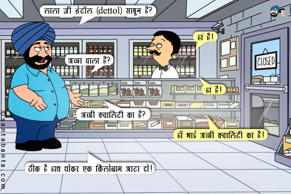 संता: लाला जी डेटॉल (dettol) साबुन है?<br/>
लाला: हां है।<br/>
संता: अच्छा वाला है?<br/>
लाला: हां है।<br/>
संता: अच्छी क्वालिटी का है?<br/>
लाला: हाँ भाई अच्छी क्वालिटी का है।<br/>
संता: ठीक है हाथ धोकर एक किलोग्राम आटा दो।