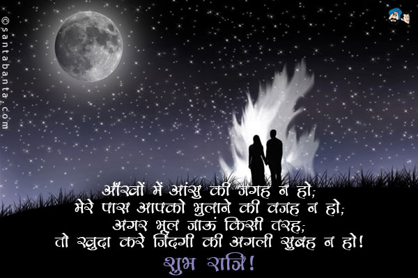 आँखों में आंसू की जगह न हो;<br/>
मेरे पास आपको भुलाने की वजह न हो;<br/>
अगर भूल जाऊं किसी तरह;<br/>
तो खुदा करे जिंदगी की अगली सुबह न हो।<br/>
शुभरात्रि!