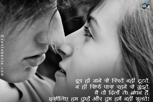 दूर हो जाने से रिश्ते नहीं टूटते;<br/>
ना ही सिर्फ पास रहने से जुड़ते;<br/>
यह तो दिलों के बंधन हैं;<br/>
इसीलिए हम तुम्हें और तुम हमें नहीं भूलते। 