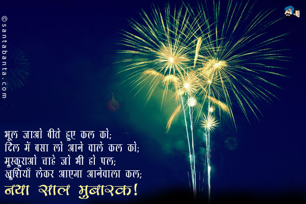 भूल जाओ बीते हुए कल को;<br/>
दिल में बसा लो आने वाले कल को;<br/>
मुस्कुराओ चाहे जो भी हो पल;<br/>
खुशियाँ लेकर आएगा आनेवाला कल।<br/>
नया साल मुबारक!