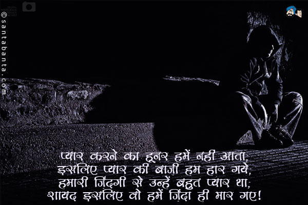 प्यार करने का हुनर हमें नहीं आता;<br/>
इसलिए प्यार की बाज़ी हम हार गये;<br/>
हमारी ज़िंदगी से उन्हें बहुत प्यार था;<br/>
शायद इसलिए वो हमें ज़िंदा ही मार गए।