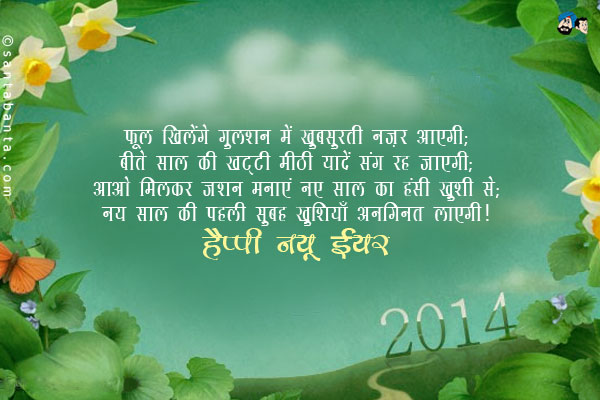 फूल खिलेंगे गुलशन में खूबसूरती नज़र आएगी;<br/>
बीते साल की खट्टी मीठी यादें संग रह जाएगी;<br/>
आओ मिलकर जशन मनाएं नए साल का हँसी ख़ुशी से;<br/>
नए साल की पहली सुबह ख़ुशियाँ अनगिनत लाएगी।<br/>
हैप्पी न्यू इयर!