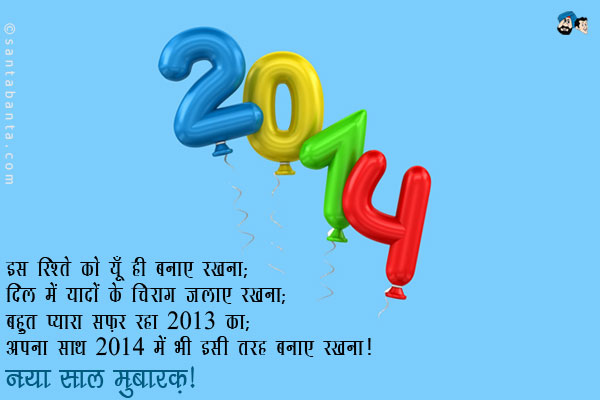 इस रिश्ते को यूँ ही बनाए रखना;<br/>
दिल में यादों के चिराग जलाए रखना;<br/>
बहुत प्यारा सफ़र रहा 2013 का;<br/>
अपना साथ 2014 में भी  इसी तरह बनाए रखना।<br/>
नया साल मुबारक़!