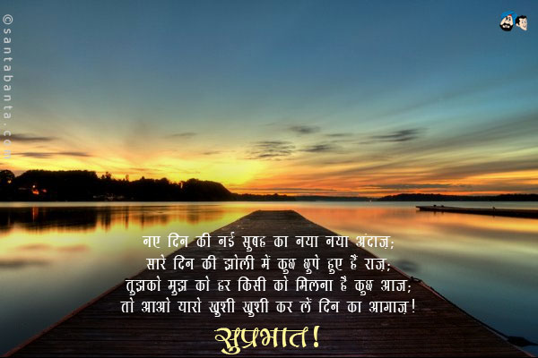 नए दिन की नई सुबह का नया नया अंदाज़;<br/>
सारे दिन की झोली में कुछ छुपे हुए हैं राज़;<br/>
तुझको मुझ को हर किसी को मिलना है कुछ आज;<br/>
तो आओ यारो ख़ुशी ख़ुशी कर लें दिन का आगाज़।<br/>
सुप्रभात!