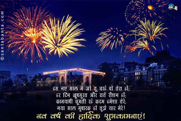 इस नए साल में जो  तू चाहे वो तेरा हो;<br/>
हर दिन खूबसूरत और रातें रौशन हों;<br/>
कामयाबी चूमती रहे कदम हमेशा तेरे;<br/>
नया साल मुबारक हो तुझे यार मेरे।<br/>
नव वर्ष की हार्दिक शुभकामनाएं!