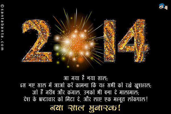 आ गया है नया साल;<br/>
इस नए साल में आओ करें कामना कि यह सभी को रखे खुशहाल;<br/>
जो हैं गरीब और कंगाल, उनको भी बना दे मालामाल;<br/>
देश के भ्रष्टाचार को मिटा दे, और लाए एक मजबूत लोकपाल।<br/>
नया साल मुबारक!