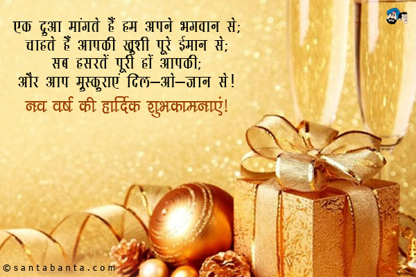 एक दुआ मांगते हैं हम अपने भगवान से;<br/>
चाहते हैं आपकी ख़ुशी पूरे ईमान से;<br/>
सब हसरतें पूरी हों आपकी;<br/>
और आप मुस्कुराएं दिल-ओ-जान से।<br/>
नव वर्ष की हार्दिक शुभकामनाएं!