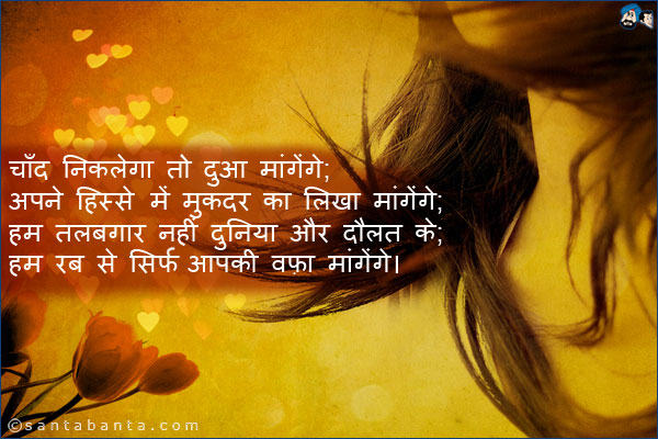 चाँद निकलेगा तो दुआ मांगेंगे;<br />
अपने हिस्से में मुकदर का लिखा मांगेंगे;<br />
हम तलबगार नहीं दुनिया और दौलत के;<br />
हम रब से सिर्फ आपकी वफ़ा मांगेंगे।